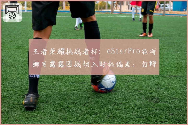 王者荣耀挑战者杯:eStarPro花海娜可露露团战切入时机偏差,打野节奏崩盘引热议
