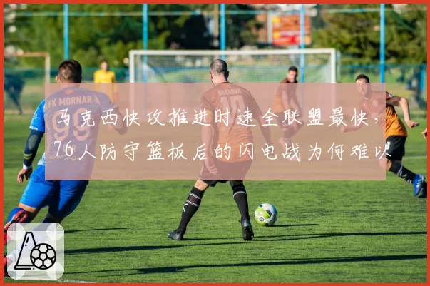 马克西快攻推进时速全联盟最快，76人防守篮板后的闪电战为何难以持续？
