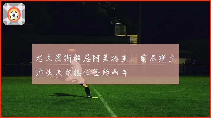 尤文图斯解雇阿莱格里,前尼斯主帅法夫尔接任签约两年