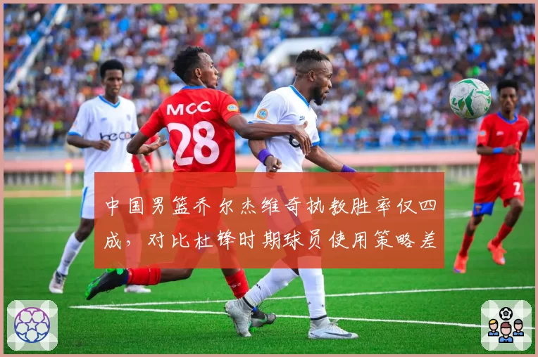 中国男篮乔尔杰维奇执教胜率仅四成，对比杜锋时期球员使用策略差异