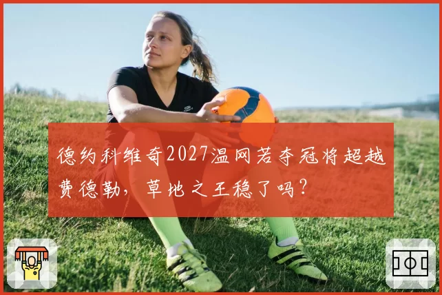 德约科维奇2027温网若夺冠将超越费德勒，草地之王稳了吗？
