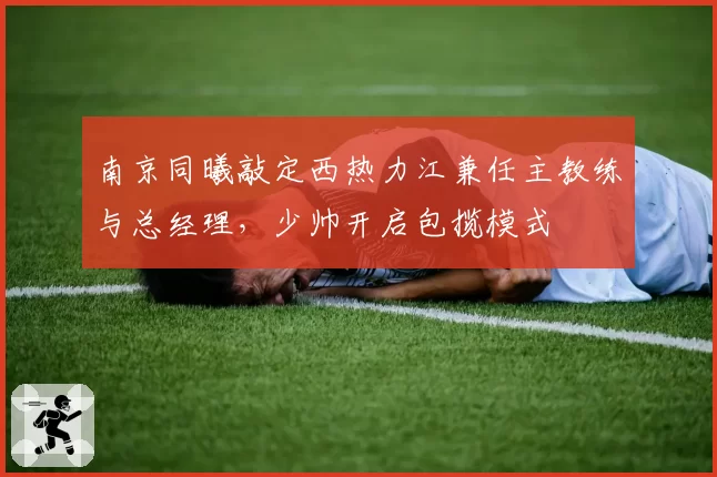 南京同曦敲定西热力江兼任主教练与总经理，少帅开启包揽模式