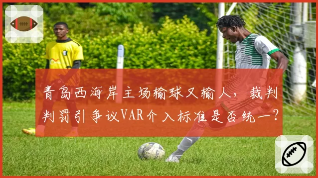 青岛西海岸主场输球又输人,裁判判罚引争议VAR介入标准是否统一?