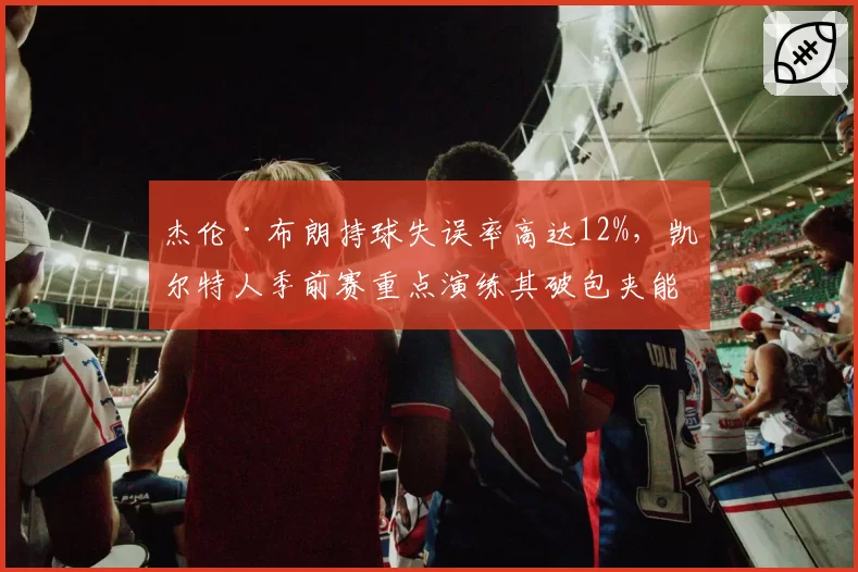 杰伦·布朗持球失误率高达12%,凯尔特人季前赛重点演练其破包夹能力