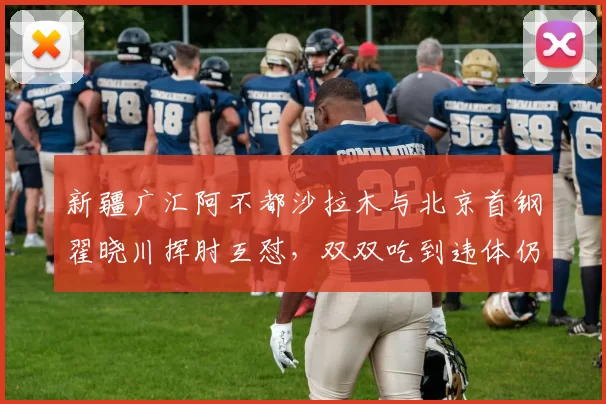 新疆广汇阿不都沙拉木与北京首钢翟晓川挥肘互怼，双双吃到违体仍遭质疑