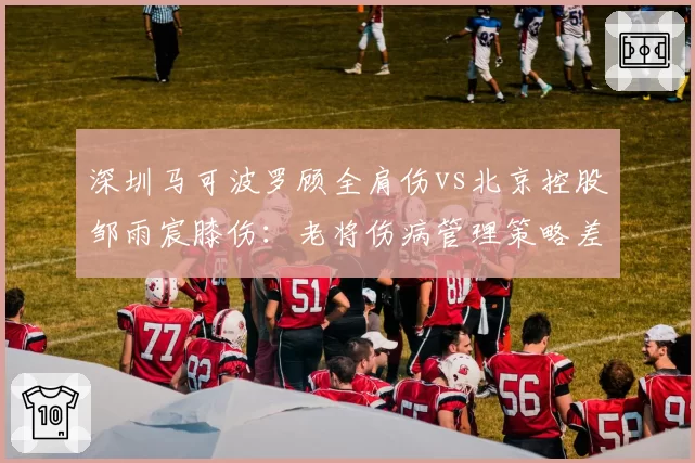 深圳马可波罗顾全肩伤vs北京控股邹雨宸膝伤:老将伤病管理策略差异