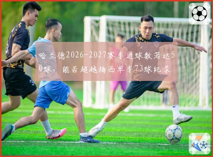 哈兰德2026-2027赛季进球数若达50球,能否超越梅西单季73球纪录