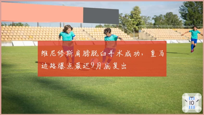 维尼修斯肩膀脱臼手术成功,皇马边路爆点最迟9月底复出