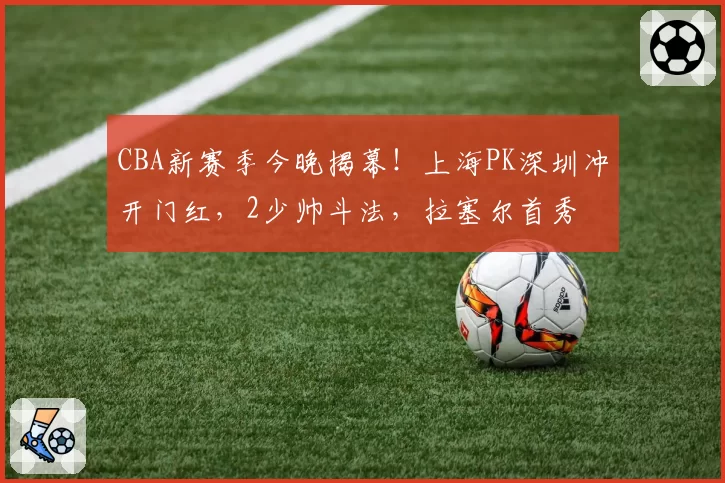 CBA新赛季今晚揭幕!上海PK深圳冲开门红,2少帅斗法,拉塞尔首秀