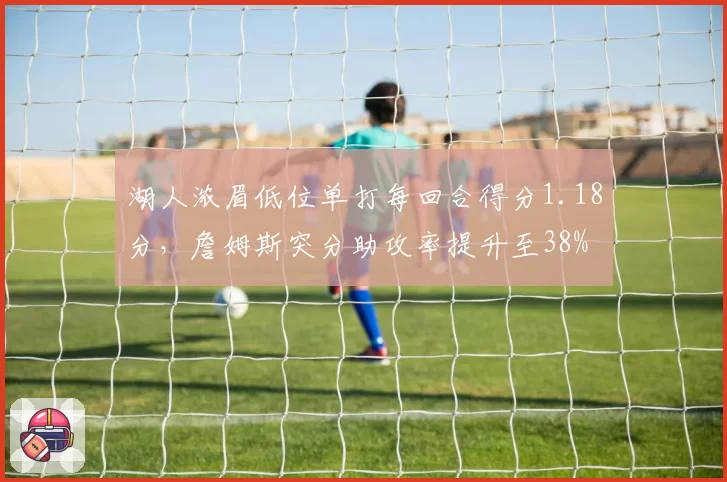 湖人浓眉低位单打每回合得分1.18分,詹姆斯突分助攻率提升至38%