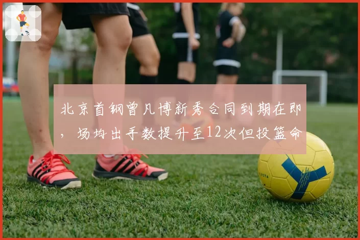 北京首钢曾凡博新秀合同到期在即,场均出手数提升至12次但投篮命中率仅44%