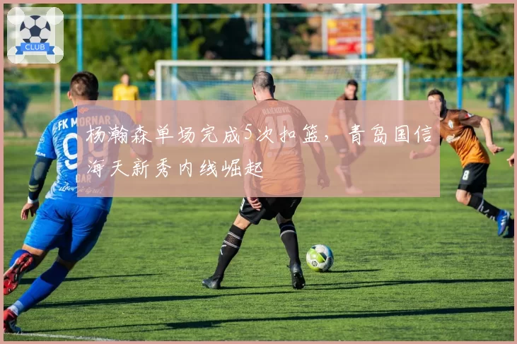 杨瀚森单场完成5次扣篮，青岛国信海天新秀内线崛起