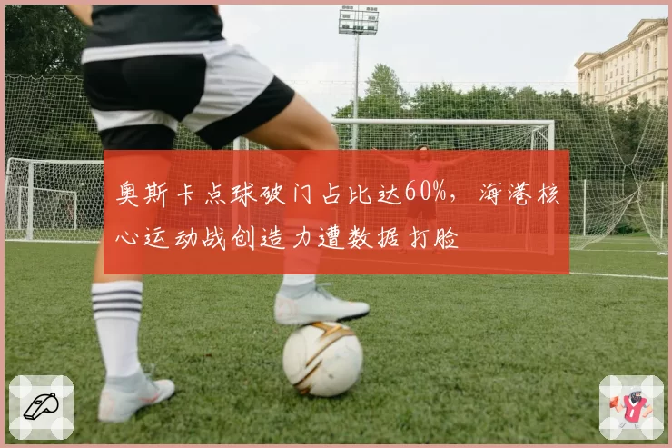 奥斯卡点球破门占比达60%,海港核心运动战创造力遭数据打脸
