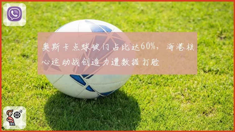 奥斯卡点球破门占比达60%,海港核心运动战创造力遭数据打脸