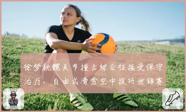 徐梦桃髋关节撞击综合征接受保守治疗,自由式滑雪空中技巧世锦赛备战受影响
