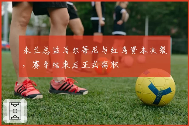 米兰总监马尔蒂尼与红鸟资本决裂，赛季结束后正式离职