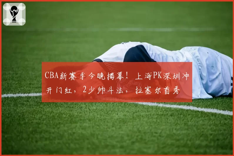CBA新赛季今晚揭幕!上海PK深圳冲开门红,2少帅斗法,拉塞尔首秀
