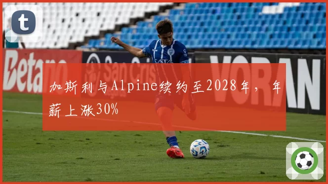 加斯利与Alpine续约至2028年，年薪上涨30%
