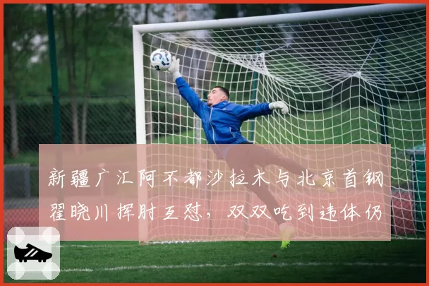 新疆广汇阿不都沙拉木与北京首钢翟晓川挥肘互怼，双双吃到违体仍遭质疑