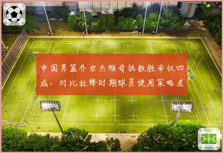 中国男篮乔尔杰维奇执教胜率仅四成，对比杜锋时期球员使用策略差异