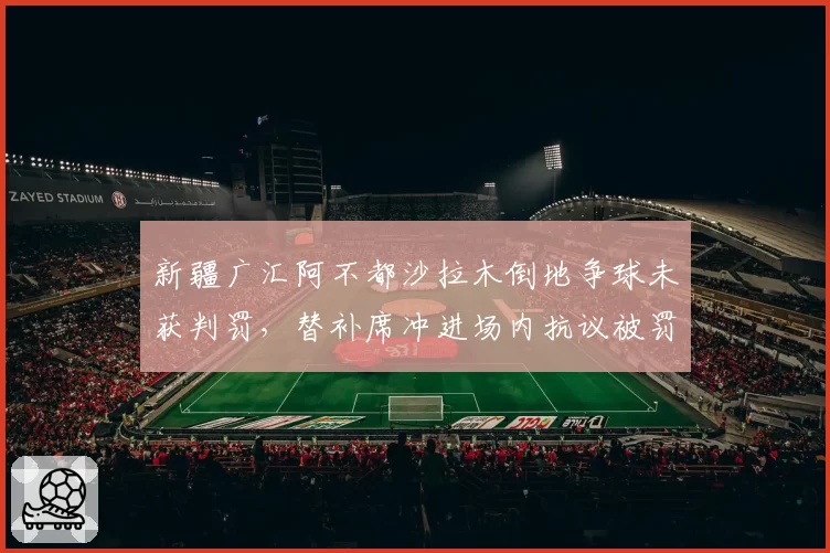 新疆广汇阿不都沙拉木倒地争球未获判罚,替补席冲进场内抗议被罚