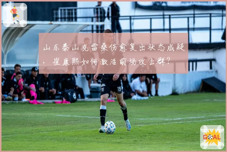 山东泰山克雷桑伤愈复出状态成疑,崔康熙如何激活前场攻击群?