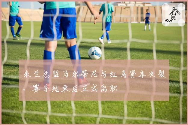 米兰总监马尔蒂尼与红鸟资本决裂，赛季结束后正式离职