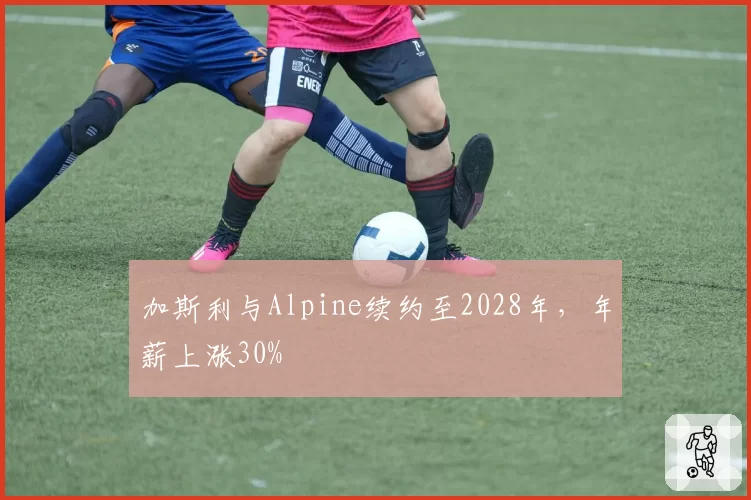 加斯利与Alpine续约至2028年，年薪上涨30%
