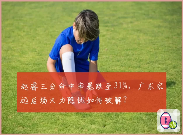 赵睿三分命中率暴跌至31%,广东宏远后场火力隐忧如何破解?